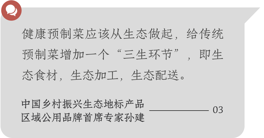 健康預(yù)制菜應(yīng)該從生態(tài)做起，給傳統(tǒng)預(yù)制菜增加一個(gè)“三生環(huán)節(jié)”，即生態(tài)食材，生態(tài)加工，生態(tài)配送。中國鄉(xiāng)村振興生態(tài)地標(biāo)產(chǎn)品
區(qū)域公用品牌首席專家孫建